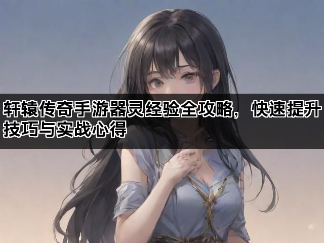 轩辕传奇手游器灵经验全攻略，快速提升技巧与实战心得