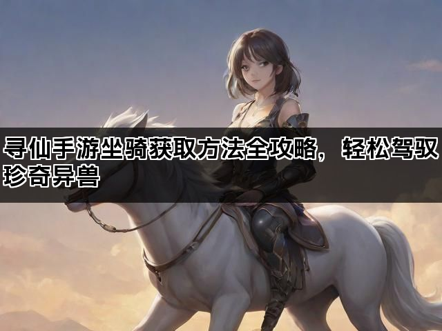 寻仙手游坐骑获取方法全攻略，轻松驾驭珍奇异兽