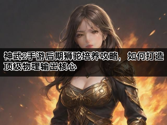 神武2手游后期狮驼培养攻略，如何打造顶级物理输出核心