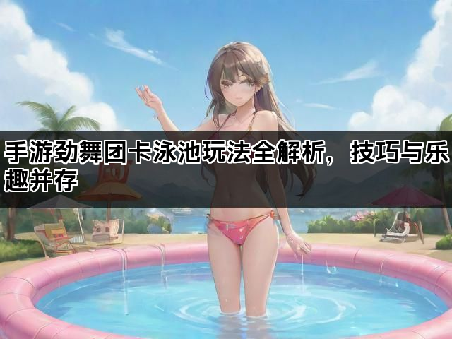 手游劲舞团卡泳池玩法全解析，技巧与乐趣并存