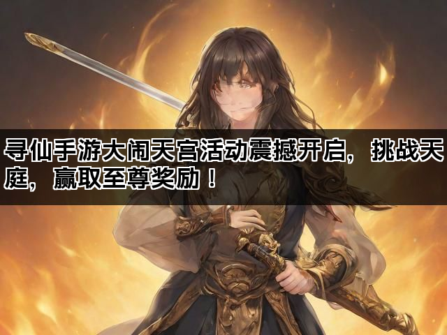 寻仙手游大闹天宫活动震撼开启，挑战天庭，赢取至尊奖励！