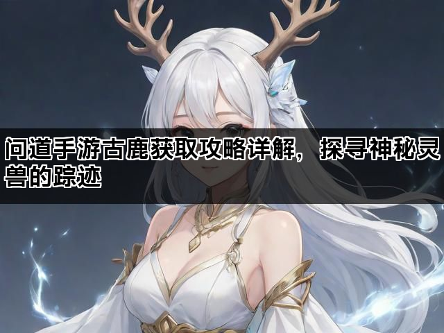 问道手游古鹿获取攻略详解，探寻神秘灵兽的踪迹