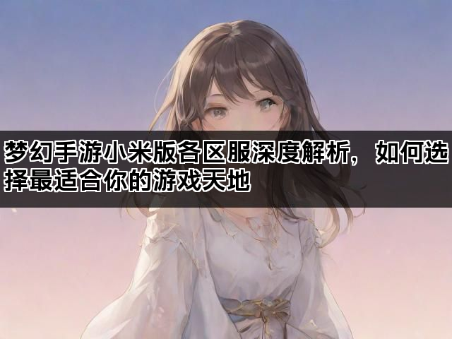 梦幻手游小米版各区服深度解析，如何选择最适合你的游戏天地