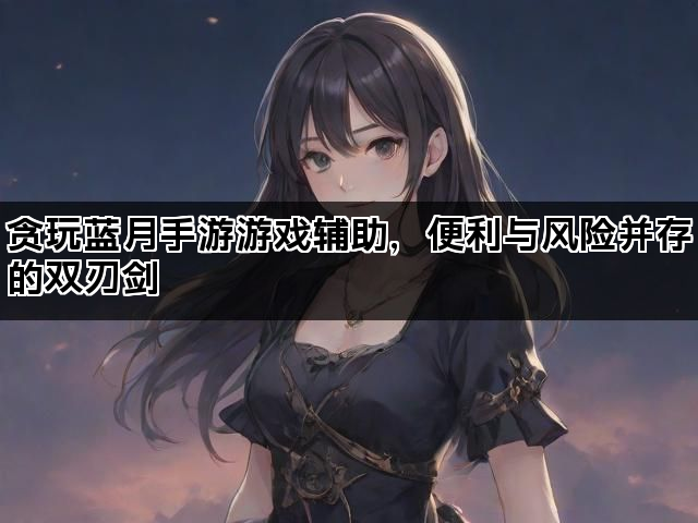 贪玩蓝月手游游戏辅助，便利与风险并存的双刃剑