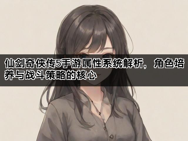 仙剑奇侠传5手游属性系统解析，角色培养与战斗策略的核心