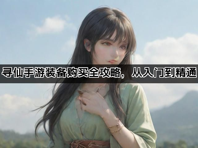 寻仙手游装备购买全攻略，从入门到精通