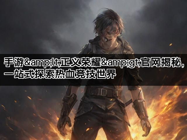 手游&lt;正义荣耀&gt;官网揭秘，一站式探索热血竞技世界