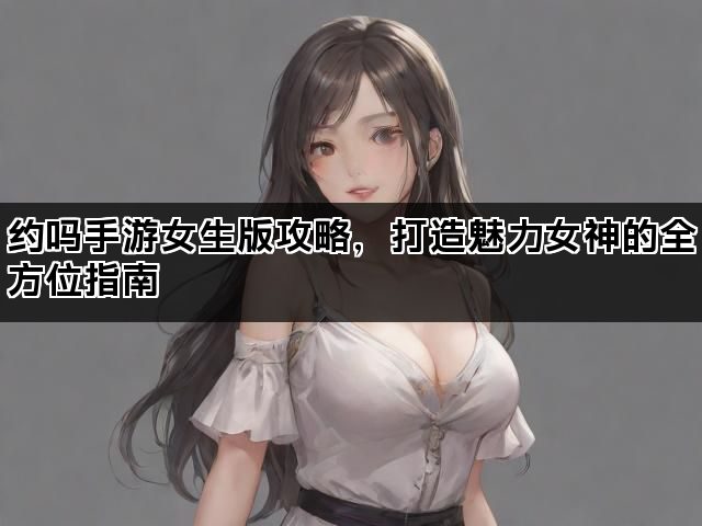约吗手游女生版攻略，打造魅力女神的全方位指南