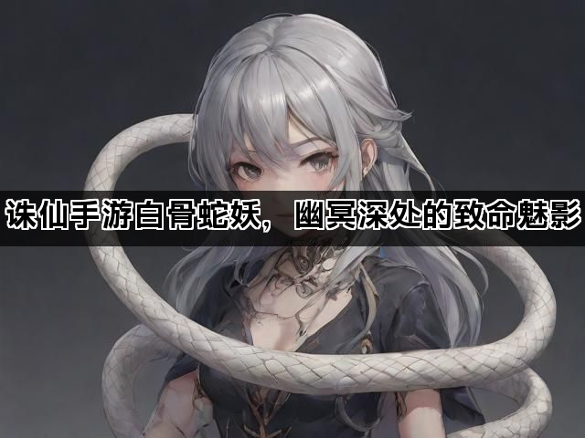 诛仙手游白骨蛇妖,幽冥深处的致命魅影 诛仙手游白骨蛇妖,幽冥深处的致命魅影