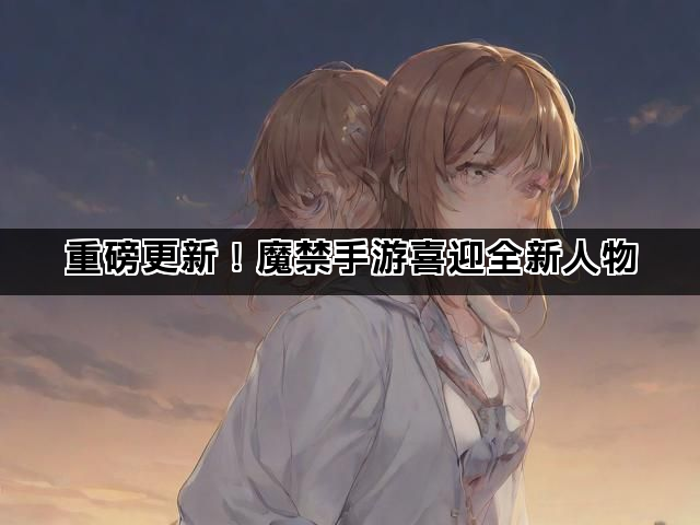 重磅更新！魔禁手游喜迎全新人物