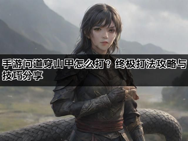 手游问道穿山甲怎么打？终极打法攻略与技巧分享