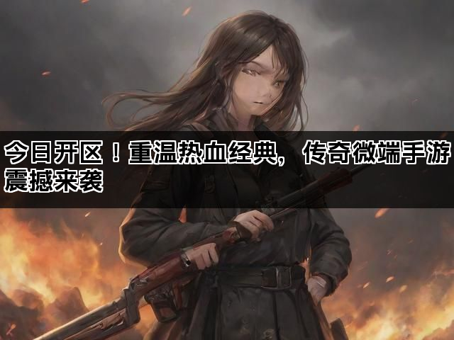 今日开区！重温热血经典，传奇微端手游震撼来袭