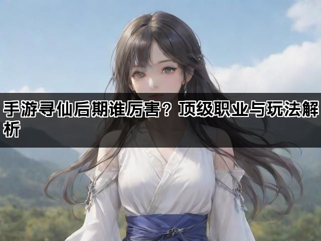 手游寻仙后期谁厉害？顶级职业与玩法解析