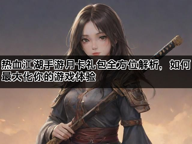 热血江湖手游月卡礼包全方位解析，如何最大化你的游戏体验