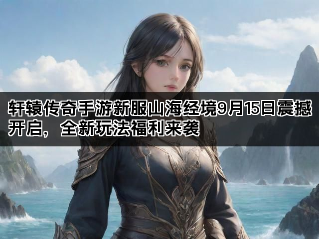 轩辕传奇手游新服山海经境9月15日震撼开启，全新玩法福利来袭