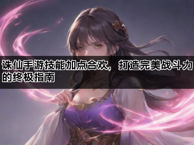 诛仙手游技能加点合欢，打造完美战斗力的终极指南