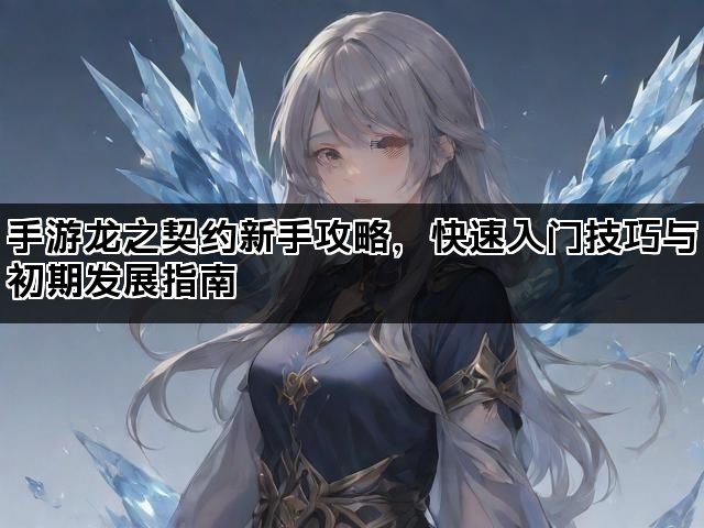手游龙之契约新手攻略,快速入门技巧与初期发展指南 手游龙之契约新手攻略,快速入门技巧与初期发展指南