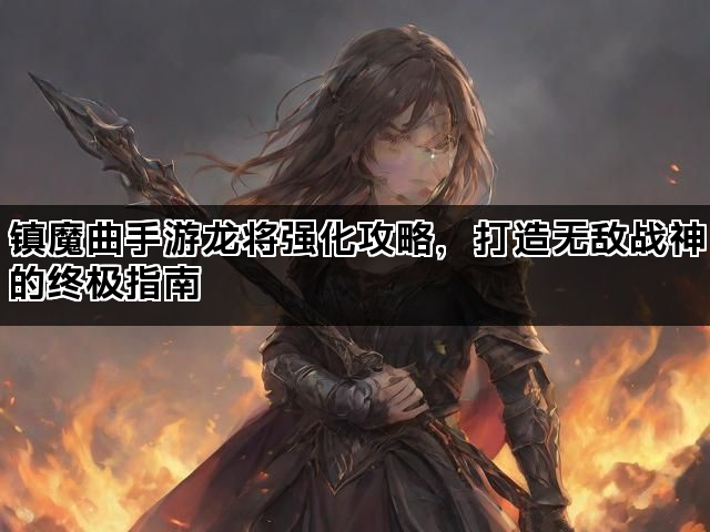 镇魔曲手游龙将强化攻略,打造无敌战神的终极指南 镇魔曲手游龙将强化攻略,打造无敌战神的终极指南