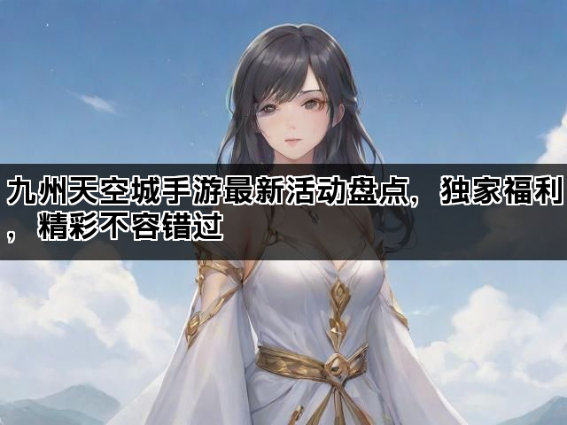 九州天空城手游最新活动盘点,独家福利,精彩不容错过 九州天空城手游最新活动盘点,独家福利,精彩不容错过