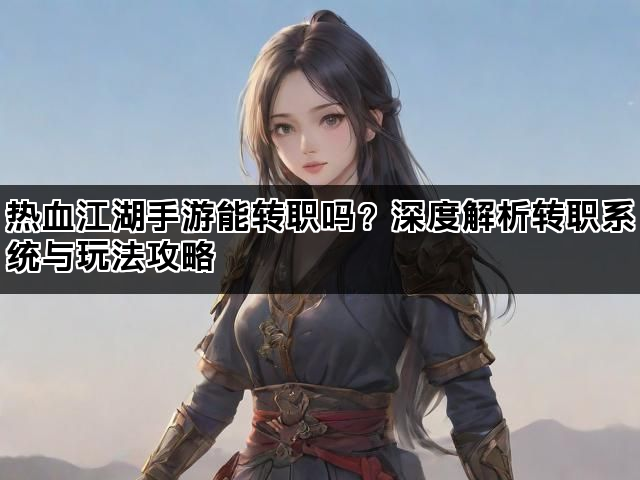 热血江湖手游能转职吗？深度解析转职系统与玩法攻略