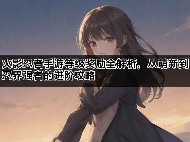 火影忍者手游等级奖励全解析，从萌新到忍界强者的进阶攻略