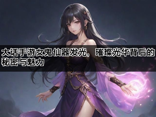 大话手游女鬼仙器发光，璀璨光华背后的秘密与魅力