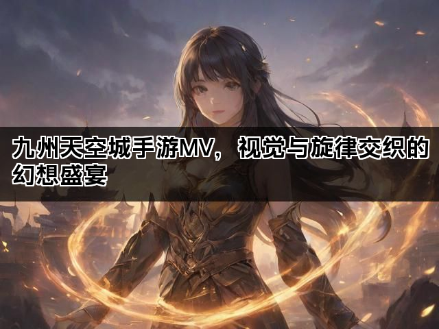 九州天空城手游MV，视觉与旋律交织的幻想盛宴