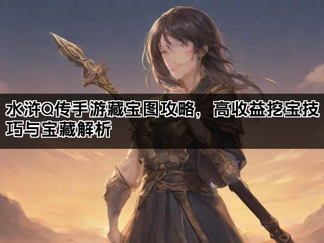 水浒Q传手游藏宝图攻略，高收益挖宝技巧与宝藏解析