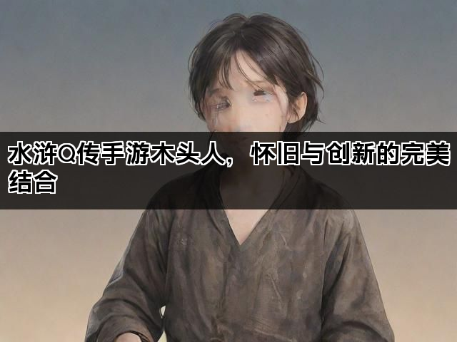 水浒Q传手游木头人，怀旧与创新的完美结合