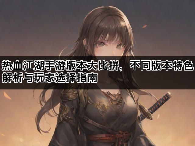 热血江湖手游版本大比拼，不同版本特色解析与玩家选择指南