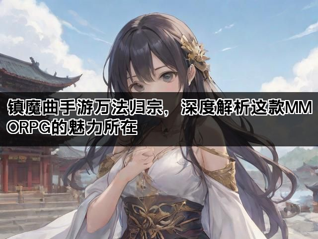 镇魔曲手游万法归宗，深度解析这款MMORPG的魅力所在