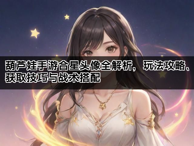 葫芦娃手游合星头像全解析，玩法攻略、获取技巧与战术搭配