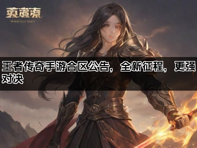 王者传奇手游合区公告，全新征程，更强对决