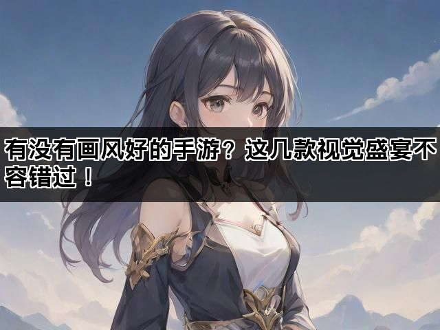 有没有画风好的手游？这几款视觉盛宴不容错过！