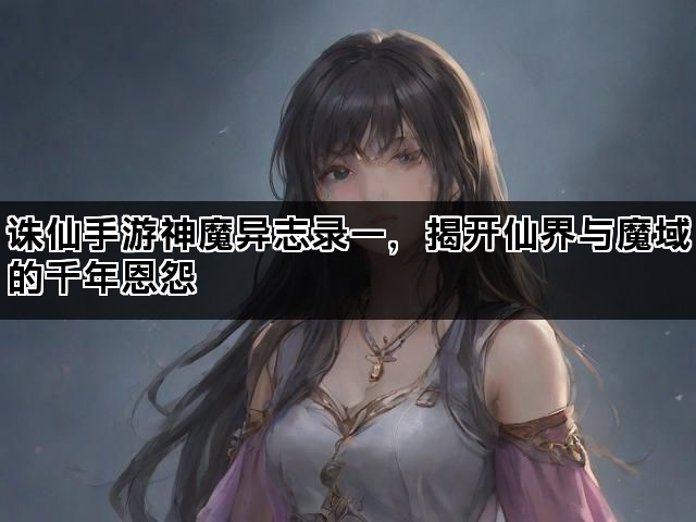诛仙手游神魔异志录一，揭开仙界与魔域的千年恩怨