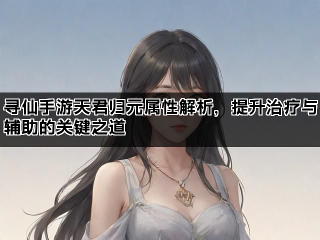 寻仙手游天君归元属性解析，提升治疗与辅助的关键之道
