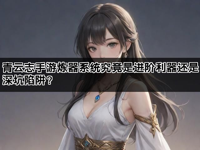 青云志手游炼器系统究竟是进阶利器还是深坑陷阱？