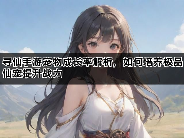 寻仙手游宠物成长率解析，如何培养极品仙宠提升战力