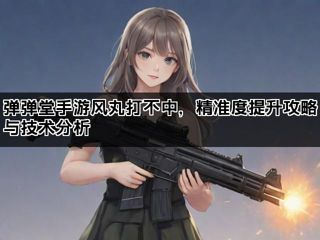 弹弹堂手游风丸打不中，精准度提升攻略与技术分析