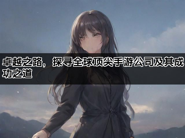卓越之路，探寻全球顶尖手游公司及其成功之道