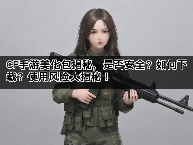 CF手游美化包揭秘,是否安全?如何下载?使用风险大揭秘! CF手游美化包揭秘,是否安全?如何下载?使用风险大揭秘!