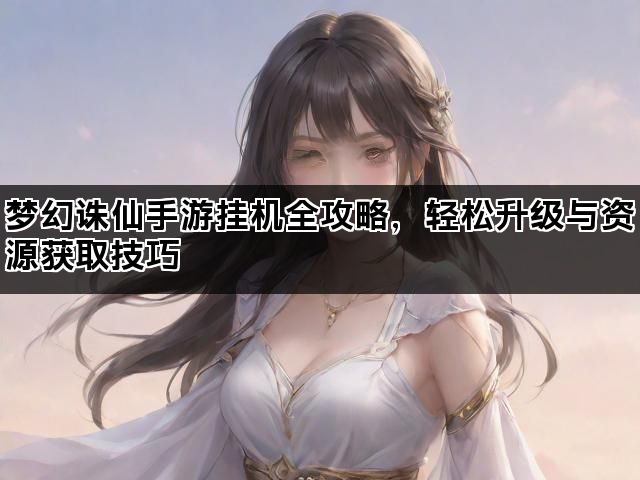 梦幻诛仙手游挂机全攻略，轻松升级与资源获取技巧