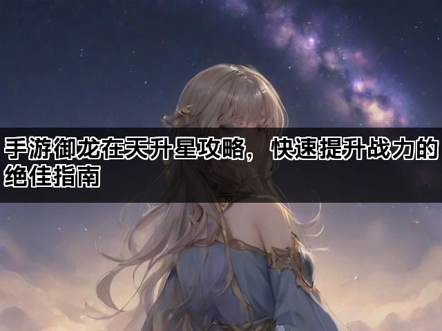 手游御龙在天升星攻略，快速提升战力的绝佳指南