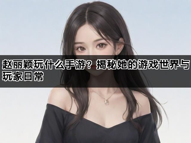 赵丽颖玩什么手游？揭秘她的游戏世界与玩家日常