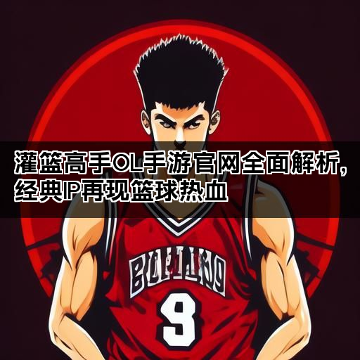 灌篮高手OL手游官网全面解析，经典IP再现篮球热血
