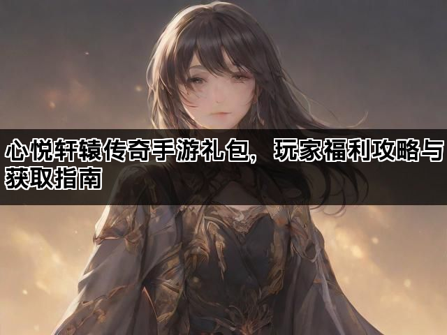 心悦轩辕传奇手游礼包,玩家福利攻略与获取指南 心悦轩辕传奇手游礼包,玩家福利攻略与获取指南