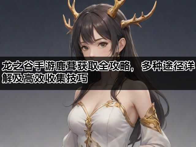 龙之谷手游鹿茸获取全攻略，多种途径详解及高效收集技巧