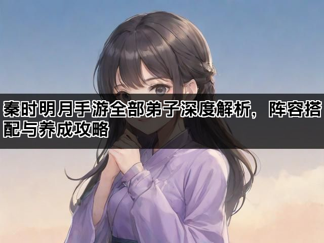 秦时明月手游全部弟子深度解析,阵容搭配与养成攻略 秦时明月手游全部弟子深度解析,阵容搭配与养成攻略