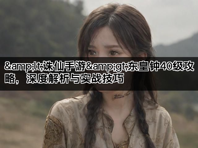 &lt;诛仙手游&gt;东皇钟40级攻略，深度解析与实战技巧
