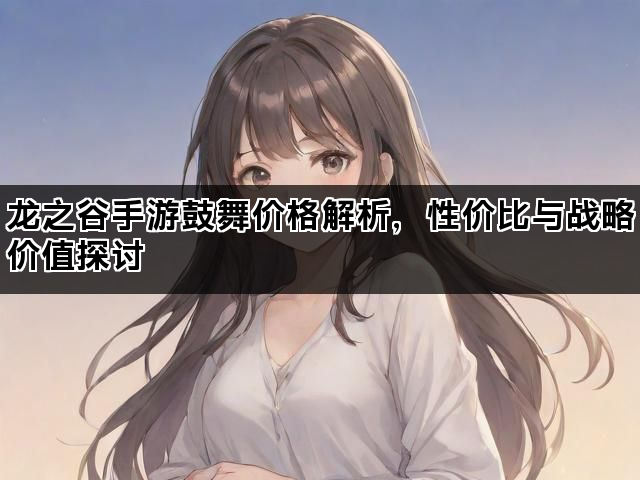 龙之谷手游鼓舞价格解析，性价比与战略价值探讨